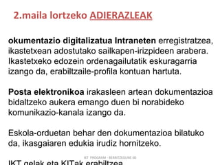 2.maila lortzeko  ADIERAZLEAK IKT  PROGRAM - BERRITZEGUNE 00 Dokumentazio digitalizatua Intraneten  erregistratzea, ikastetxean adostutako sailkapen-irizpideen arabera. Ikastetxeko edozein ordenagailutatik eskuragarria izango da, erabiltzaile-profila kontuan hartuta. Posta elektronikoa  irakasleen artean dokumentazioa bidaltzeko aukera emango duen bi norabideko komunikazio-kanala izango da. Eskola-orduetan behar den dokumentazioa bilatuko da, ikasgaiaren edukia irudiz hornitzeko. IKT gelak eta KITak erabiltzea 
