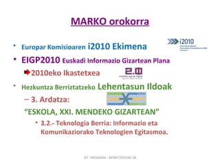 MARKO orokorra Europar Komisioaren  i2010 Ekimena EIGP2010  Euskadi Informazio Gizartean Plana 2010eko Ikastetxea Hezkuntza Berriztatzeko  Lehentasun Ildoak 3. Ardatza:   “ ESKOLA, XXI. MENDEKO GIZARTEAN” 3.2.- Teknologia Berria: Informazio eta Komunikaziorako Teknologien Egitasmoa .  IKT  PROGRAM - BERRITZEGUNE 00 