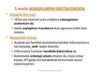 3.maila  IKASGELAREN DIGITALIZAZIOA Ikasgela barruan IKTen eta Internet-aren erabilera  irakasgaietan orokortzen da. Gelek  azpiegitura iraunkorra  dute egunero erabil ahal izateko. Ikasgelatik kanpo Ikasleek eta familiek ikastetxeko hainbat informaziotara hel daitezke,  web - baten bitartez.  Informazioa funtsean  norabide bakarrekoa  da.  Ikastetxeak  ordutegi zabala  ematen du, klase orduz kanpo, IKT gelak eta baliabideak komunitate osoari eskeintzearren. IKT  PROGRAM - BERRITZEGUNE 00 