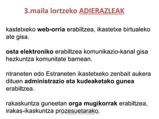 3.maila lortzeko  ADIERAZLEAK IKT  PROGRAM - BERRITZEGUNE 00 Ikastetxeko  web-orria  erabiltzea, ikastetxe birtualeko ate gisa .   Posta elektroniko  erabiltzea komunikazio-kanal gisa hezkuntza komunitate barnean. Intraneten edo Estraneten ikastetxeko zenbait aukera dituen  administrazio eta kudeaketako gunea  erabiltzea. Irakaskuntza guneetan  orga mugikorrak  erabiltzea, irakas-ikaskuntza prozesuetarako.  Irakasleen lankidetzarako  ingurune birtuala  erabiltzea, irakasleentzako hezkuntza-eduki digitalak manipulatzeko. 