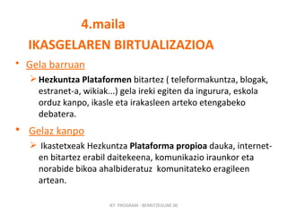 4.maila IKASGELAREN BIRTUALIZAZIOA Gela barruan   Hezkuntza Plataformen  bitartez ( teleformakuntza, blogak, estranet-a, wikiak...) gela ireki egiten da ingurura, eskola orduz kanpo, ikasle eta irakasleen arteko etengabeko  debatera. Gelaz kanpo Ikastetxeak Hezkuntza  Plataforma propioa  dauka, internet-en bitartez erabil daitekeena, komunikazio iraunkor eta norabide bikoa ahalbideratuz  komunitateko eragileen artean.  IKT  PROGRAM - BERRITZEGUNE 00 