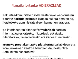 4.maila lortzeko  ADIERAZLEAK IKT  PROGRAM - BERRITZEGUNE 00 Hezkuntza-komunitate osoak ikastetxeko web-orriaren bitartez  sarbide pribatua  izateko aukera ematen da, ikastetxeko administratzaileen baimenen arabera. Web interfazearen bitartez  formularioak  sartzea, informazioa eskatzeko, hitzorduak eskatzeko, bileretarako, zalantzetarako eta iradokizunetarako.   Urruneko prestakuntzako plataforma  baliabideen eta komunikazioen zentroa bihurtzen da, hezkuntza-komunitate osoarentzat. Irakasleak gai dira  eskola-saioak telematika-bitartekoen bidez  egiteko eta  eduki berrerabilgarriak  sortzeko. 