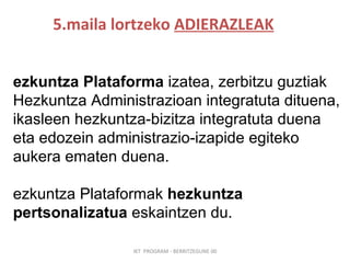 5.maila lortzeko  ADIERAZLEAK IKT  PROGRAM - BERRITZEGUNE 00 Hezkuntza   Plataforma  izatea, zerbitzu guztiak Hezkuntza Administrazioan integratuta dituena, ikasleen hezkuntza-bizitza integratuta duena eta edozein administrazio-izapide egiteko aukera ematen duena. Hezkuntza Plataformak  hezkuntza pertsonalizatua  eskaintzen du. 