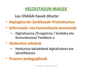 HELDUTASUN MAILEK Lau OSAGAI hauek dituzte:   Azpiegiturak–Zerbitzuak–Prestakuntza Informazio- eta komunikazio-prozesuak Digitalizazioa /Erregistroa / Sarbidea eta Komunikazioa/ Feedback-a Hezkuntza-edukiak Hezkuntza-baliabideak digitalizatzea eta identifikatzea Prozesu pedagogikoak IKT  PROGRAM - BERRITZEGUNE 00 