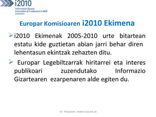 Europar Komisioaren  i2010 Ekimena   i2010 Ekimenak 2005-2010 urte bitartean estatu kide guztietan abian jarri behar diren  lehentasun ekintzak zehazten ditu. Europar Legebiltzarrak hiritarrei eta interes publikoari zuzendutako Informazio Gizartearen  ezarpenaren alde egiten du. IKT  PROGRAM - BERRITZEGUNE 00 