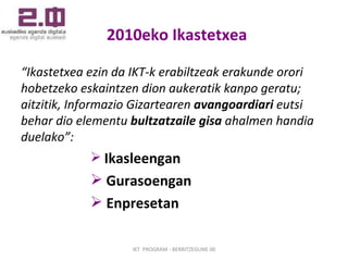 2010eko Ikastetxea “ Ikastetxea ezin da IKT-k erabiltzeak erakunde orori hobetzeko eskaintzen dion aukeratik kanpo geratu; aitzitik, Informazio Gizartearen  avangoardiari  eutsi behar dio elementu  bultzatzaile gisa  ahalmen handia duelako”: Ikasleengan  Gurasoengan Enpresetan IKT  PROGRAM - BERRITZEGUNE 00 