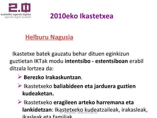 2010eko Ikastetxea Helburu Nagusia Ikastetxe batek gauzatu behar dituen eginkizun guztietan IKTak modu  intentsibo - estentsiboan  erabil ditzala lortzea da: Berezko Irakaskuntzan . Ikastetxeko  baliabideen eta jarduera guztien kudeaketan. Ikastetxeko  eragileen arteko harremana eta lankidetzan : Ikastetxeko kudeatzaileak, irakasleak, ikasleak eta familiak.  IKT  PROGRAM - BERRITZEGUNE 00 