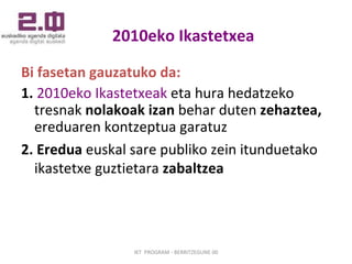 2010eko Ikastetxea   Bi fasetan gauzatuko da: 1.   2010eko Ikastetxeak  eta hura hedatzeko tresnak  nolakoak izan  behar duten  zehaztea,  ereduaren kontzeptua garatuz 2.   Eredua  euskal sare publiko zein itunduetako ikastetxe guztietara  zabaltzea   IKT  PROGRAM - BERRITZEGUNE 00 