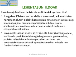 LEHENTASUN  ILDOAK Ikasketaren jokalekuan,  funtzio eta profil berriak  agertuko dira : Ikasgelan IKT-tresnak darabilten irakasleak; elkarrekintza handitzen duten didaktikaz ; ikasitako fenomenoen simulazioan; informazioa jaso, hautatu eta prozesatzen; tutoretza eta aholkularitza zein orientazio-funtzioan, eta ikasleen lanaren etengabeko ebaluazioan. Irakasleek sarean modu sortzaile eta hautakorran  jardunez, multimedia produktuekin lan egiteko gaitasuna garatzen dute; proiektu telekolaboratiboetan parte hartzen dute;  eta teleprestakuntzaren aukerak aprobetxatzen dituzte ikasle zein  familiekiko harremanetan. IKT  PROGRAM - BERRITZEGUNE 00 
