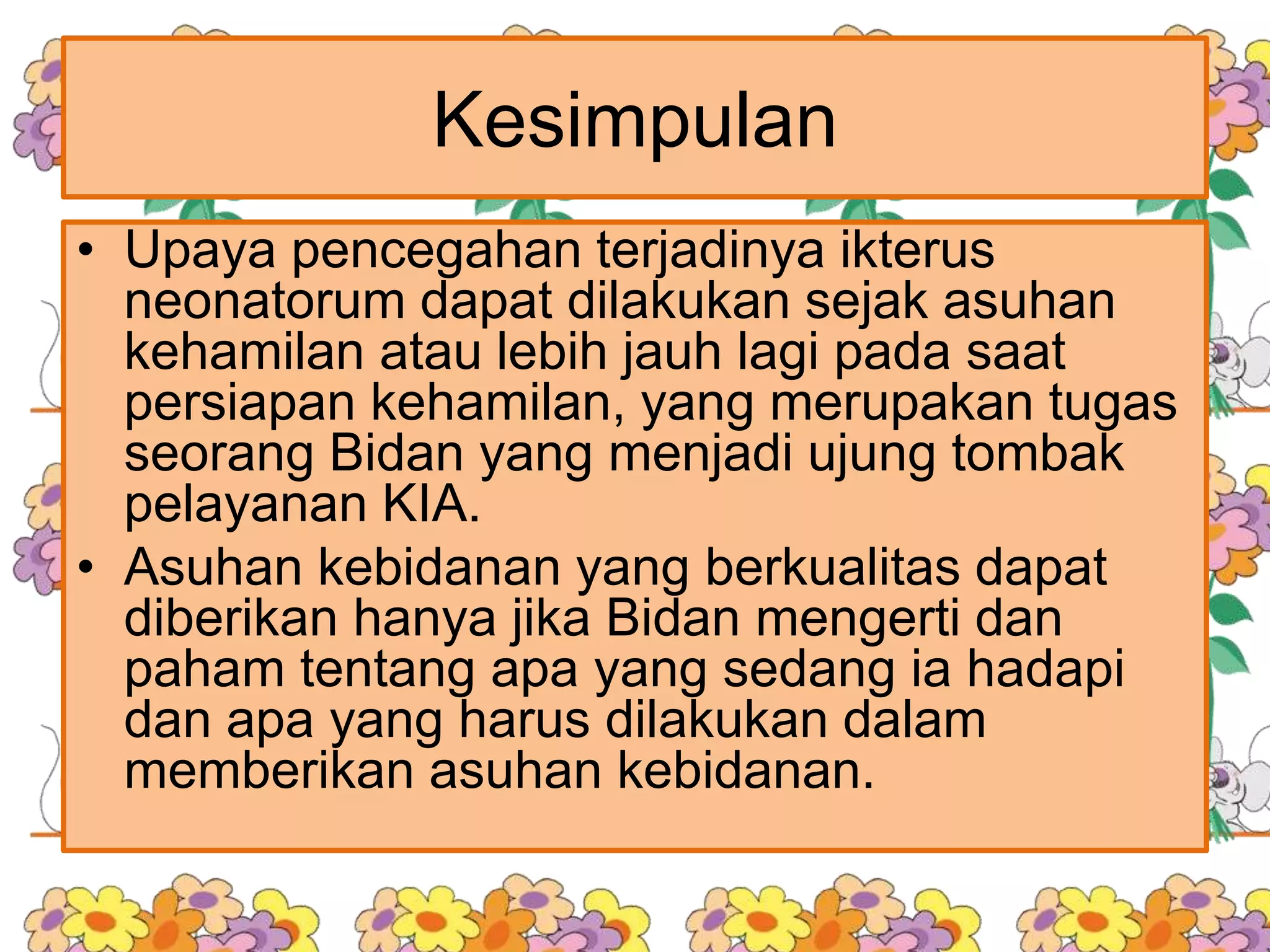 Kesimpulan
• Upaya pencegahan terjadinya ikterus
neonatorum dapat dilakukan sejak asuhan
kehamilan atau lebih jauh lagi pada saat
persiapan kehamilan, yang merupakan tugas
seorang Bidan yang menjadi ujung tombak
pelayanan KIA.
• Asuhan kebidanan yang berkualitas dapat
diberikan hanya jika Bidan mengerti dan
paham tentang apa yang sedang ia hadapi
dan apa yang harus dilakukan dalam
memberikan asuhan kebidanan.
 