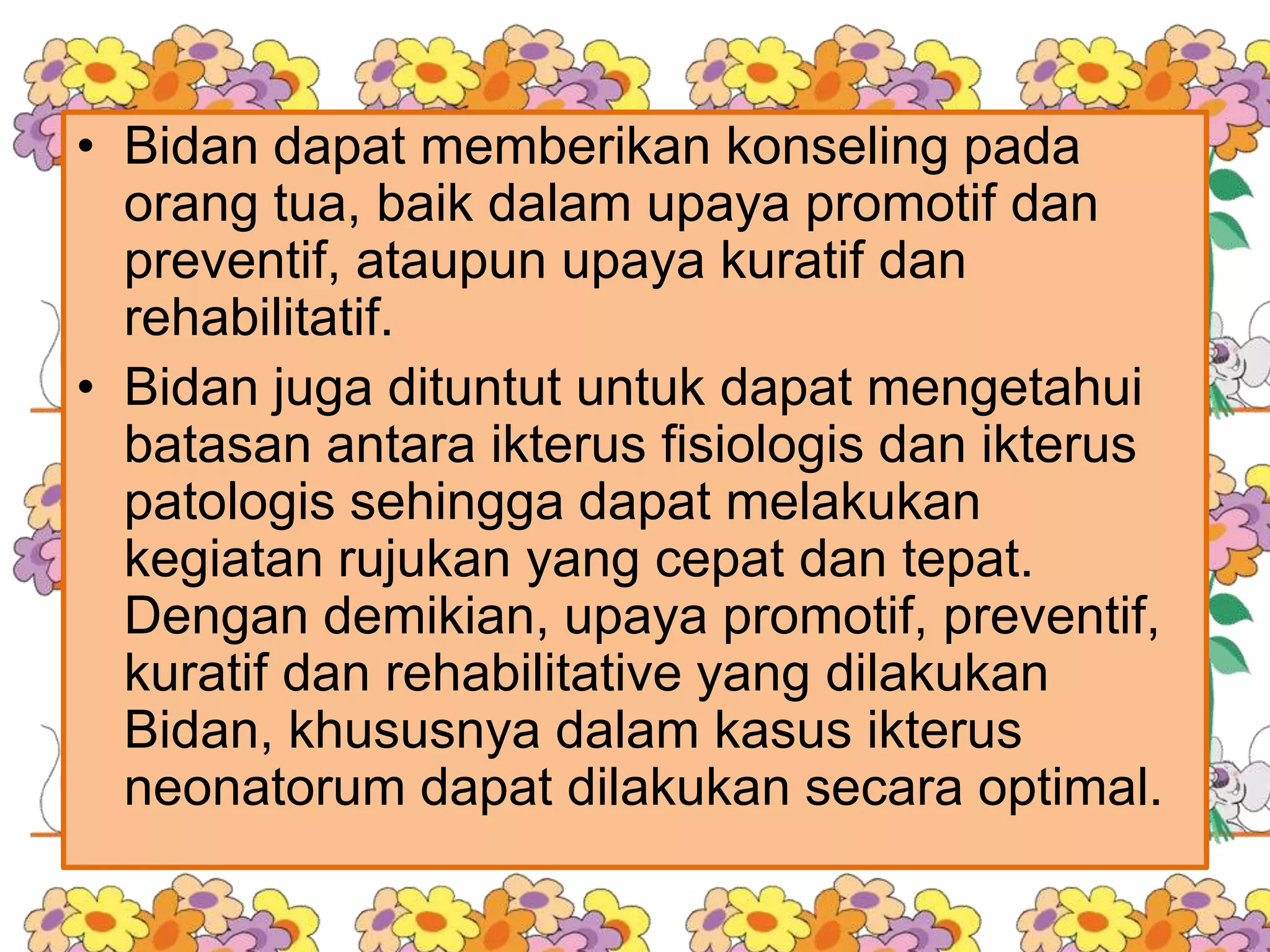 • Bidan dapat memberikan konseling pada
orang tua, baik dalam upaya promotif dan
preventif, ataupun upaya kuratif dan
rehabilitatif.
• Bidan juga dituntut untuk dapat mengetahui
batasan antara ikterus fisiologis dan ikterus
patologis sehingga dapat melakukan
kegiatan rujukan yang cepat dan tepat.
Dengan demikian, upaya promotif, preventif,
kuratif dan rehabilitative yang dilakukan
Bidan, khususnya dalam kasus ikterus
neonatorum dapat dilakukan secara optimal.
 