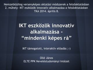 IKT eszközök innovatív
alkalmazása -
“mindenki képes rá”
Ollé János
ELTE PPK Neveléstudományi Intézet
Nemzetközileg versenyképes oktatási módszerek a felsőoktatásban
2. műhely- IKT eszközök innovatív alkalmazása a felsőoktatásban
TKA 2014. április 8.
IKT támogatott, interaktív előadás ;-)
 