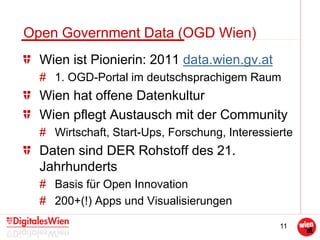 11
Open Government Data (OGD Wien)
Wien ist Pionierin: 2011 data.wien.gv.at
# 1. OGD-Portal im deutschsprachigem Raum
Wien hat offene Datenkultur
Wien pflegt Austausch mit der Community
# Wirtschaft, Start-Ups, Forschung, Interessierte
Daten sind DER Rohstoff des 21.
Jahrhunderts
# Basis für Open Innovation
# 200+(!) Apps und Visualisierungen
 