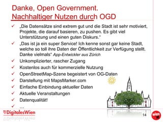 14
Danke, Open Government.
Nachhaltiger Nutzen durch OGD
 „Die Datensätze sind extrem gut und die Stadt ist sehr motiviert,
Projekte, die darauf basieren, zu pushen. Es gibt viel
Unterstützung und einen guten Diskurs.“
 „Das ist ja ein super Service! Ich kenne sonst gar keine Stadt,
welche so toll ihre Daten der Öffentlichkeit zur Verfügung stellt.
Danke vielmals“ App-Entwickler aus Zürich
 Unkomplizierter, rascher Zugang
 Kostenlos auch für kommerzielle Nutzung
 OpenStreetMap-Szene begeistert von OG-Daten
 Darstellung mit MapsMarker.com
 Einfache Einbindung aktueller Daten
 Aktuelle Veranstaltungen
 Datenqualität!
 …
 
