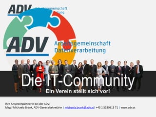 Ihre Ansprechpartnerin bei der ADV:
Mag.a Michaela Brank, ADV-Generalsekretärin | michaela.brank@adv.at| +43 1 5330913 71 | www.adv.at
Die IT-CommunityEin Verein stellt sich vor!
 
