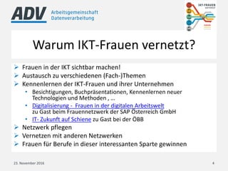 Warum IKT-Frauen vernetzt?
 Frauen in der IKT sichtbar machen!
 Austausch zu verschiedenen (Fach-)Themen
 Kennenlernen der IKT-Frauen und ihrer Unternehmen
• Besichtigungen, Buchpräsentationen, Kennenlernen neuer
Technologien und Methoden , …
• Digitalisierung - Frauen in der digitalen Arbeitswelt
zu Gast beim Frauennetzwerk der SAP Österreich GmbH
• IT- Zukunft auf Schiene zu Gast bei der ÖBB
 Netzwerk pflegen
 Vernetzen mit anderen Netzwerken
 Frauen für Berufe in dieser interessanten Sparte gewinnen
23. November 2016 4
 