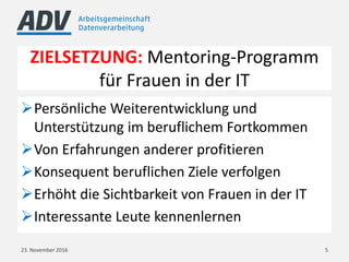 ZIELSETZUNG: Mentoring-Programm
für Frauen in der IT
Persönliche Weiterentwicklung und
Unterstützung im beruflichem Fortkommen
Von Erfahrungen anderer profitieren
Konsequent beruflichen Ziele verfolgen
Erhöht die Sichtbarkeit von Frauen in der IT
Interessante Leute kennenlernen
23. November 2016 5
 