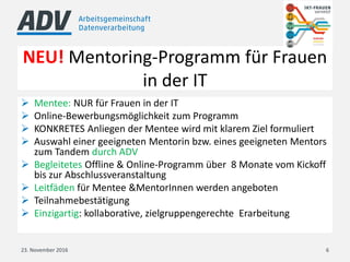 NEU! Mentoring-Programm für Frauen
in der IT
23. November 2016 6
 Mentee: NUR für Frauen in der IT
 Online-Bewerbungsmöglichkeit zum Programm
 KONKRETES Anliegen der Mentee wird mit klarem Ziel formuliert
 Auswahl einer geeigneten Mentorin bzw. eines geeigneten Mentors
zum Tandem durch ADV
 Begleitetes Offline & Online-Programm über 8 Monate vom Kickoff
bis zur Abschlussveranstaltung
 Leitfäden für Mentee &MentorInnen werden angeboten
 Teilnahmebestätigung
 Einzigartig: kollaborative, zielgruppengerechte Erarbeitung
 