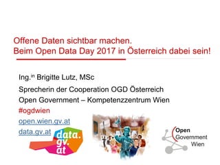 Offene Daten sichtbar machen.
Beim Open Data Day 2017 in Österreich dabei sein!
Ing.in Brigitte Lutz, MSc
Sprecherin der Cooperation OGD Österreich
Open Government – Kompetenzzentrum Wien
#ogdwien
open.wien.gv.at
data.gv.at
 