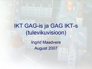 IKT GAG-is ja GAG IKT-s (tulevikuvisioon) Ingrid Maadvere August 2007 
