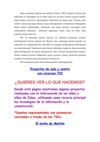 Mota guztietako hardware-ak erabiltzen dituzte. HH-ko bigarren zikloan gela
bakoitzeko bi ordenagailu eta bi urteko gelan bat eta baita scanerra, kamara digitala,
bideo kamara, web-cam-a, inprimagailua, mikrofonoa ere. Honez gain, "familien cyber
txokoa" izeneko gela dago. Bertan, etxean ordenagailurik ez dutenentzat ordenagailuak
daude norbere beharretarako, ikastetxeko web orrian sartzeko, seme-alabei posta
elektronikoak bidaltzeko,... Softwarari dagokionez Word, Paint eta Photo Suite
erabiltzen dituzte batez ere.
       HH -an teknologia berriak sustatzea eta erabiltzea ikastetxeko proiektu
kurrikularraren barruan kokatzen da. Beraien ustez, teknologia berriak ikasteko eta
erakusteko oso erabilgarriak dira, baita HH-n ere, beraien metodologiaren filosofiarekin
oso ondo datozenak. Irakaslearen parte hartzea zeharkakoa izango da, ikastea erraztuko
duten testuinguruak eta egoera aberasgarriak sortuz, haurrari protagonismoa emanez.
Honela, helburua haurrak aurkikuntzak egitea, gozatzea, ikastea, berak bere jakintzak
eraikitzea eta jasotako egunerokotasunean txertatzea da.
       IKT-en inguruan egiten diren zenbait proiektu ondorengoak dira:


                    Proyectos de aula y centro
                        con recursos TIC


¿QUIERES VER LO QUE HACEMOS?
Desde esta página mostramos algunos proyectos
realizados con la intervención de los niños y
niñas de Zaleo, utilizando como recurso principal
las tecnologías de la información y la
comunicación.

*Cuentos representados con escenarios
recreados a través de las TICs:

                           El botón de Melitón
 