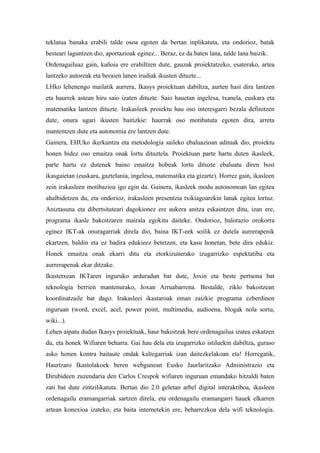 teklatua banaka erabili talde osoa egoten da bertan inplikatuta, eta ondorioz, batak
besteari laguntzen dio, aportazioak eginez... Beraz, ez da baten lana, talde lana baizik.
Ordenagailuaz gain, kañoia ere erabiltzen dute, gauzak proiektatzeko, esaterako, artea
lantzeko autoreak eta beraien lanen irudiak ikusten dituzte...
LHko lehenengo mailatik aurrera, Ikasys proiektuan dabiltza, aurten hasi dira lantzen
eta haurrek astean hiru saio izaten dituzte. Saio hauetan ingelesa, txanela, euskara eta
matematika lantzen dituzte. Irakasleek proiektu hau oso interesgarri bezala definitzen
dute, onura ugari ikusten baitizkie: haurrak oso motibatuta egoten dira, arreta
mantentzen dute eta autonomia ere lantzen dute.
Gainera, EHUko ikerkuntza eta metodologia saileko ebaluazioan adituak dio, proiektu
honen bidez oso emaitza onak lortu dituztela. Proiektuan parte hartu duten ikasleek,
parte hartu ez dutenek baino emaitza hobeak lortu dituzte ebaluatu diren bost
ikasgaietan (euskara, gaztelania, ingelesa, matematika eta gizarte). Horrez gain, ikasleen
zein irakasleen motibazioa igo egin da. Gainera, ikasleek modu autonomoan lan egitea
ahalbidetzen du, eta ondorioz, irakasleen presentzia txikiagoarekin lanak egitea lortuz.
Aniztasuna eta dibertsitateari dagokionez ere aukera anitza eskaintzen ditu, izan ere,
programa ikasle bakoitzaren mairala egokitu daiteke. Ondorioz, balorazio orokorra
eginez IKT-ak onuragarriak direla dio, baina IKT-eek soilik ez dutela aurrerapenik
ekartzen, baldin eta ez badira edukieez betetzen, eta kasu honetan, bete dira edukiz.
Honek emaitza onak ekarri ditu eta etorkizunerako izugarrizko espektatiba eta
aurrerapenak ekar ditzake.
Ikastetxean IKTaren inguruko arduradun bat dute, Joxin eta beste pertsona bat
teknologia berrien mantenurako, Joxan Arruabarrena. Bestalde, ziklo bakoitzean
koordinatzaile bat dago. Irakasleei ikastaroak eman zaizkie programa ezberdinen
inguruan (word, excel, acel, power point, multimedia, audioena, blogak nola sortu,
wiki...).
Lehen aipatu dudan Ikasys proiektuak, haur bakoitzak bere ordenagailua izatea eskatzen
du, eta honek Wifiaren beharra. Gai hau dela eta izugarrizko istiluekin dabiltza, guraso
asko honen kontra baitaute ondak kaltegarriak izan daitezkelakoan eta! Horregatik,
Haurtzaro Ikastolakoek beren webgunean Eusko Jaurlaritzako Administrazio eta
Dirubideen zuzendaria den Carlos Crespok wifiaren inguruan emandako hitzaldi baten
zati bat dute zintzilikatuta. Bertan dio 2.0 geletan arbel digital interaktiboa, ikasleen
ordenagailu eramangarriak sartzen direla, eta ordenagailu eramangarri hauek elkarren
artean konexioa izateko, eta baita internetekin ere, beharrezkoa dela wifi teknologia.
 
