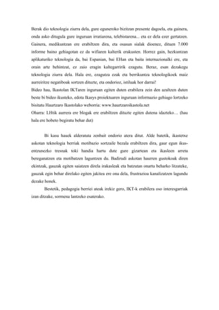 Berak dio teknologia ziurra dela, gure eguneroko bizitzan presente dagoela, eta gainera,
onda asko ditugula gure inguruan irratiarena, telebistarena... eta ez dela ezer gertatzen.
Gainera, medikuntzan ere erabiltzen dira, eta osasun sialak dioenez, dituen 7.000
informe baino gehiagotan ez da wifiaren kalterik erakusten. Horrez gain, hezkuntzan
aplikaturiko teknologia da, bai Espanian, bai EHan eta baita internazionalki ere, eta
orain arte behintzat, ez zaio eragin kaltegarririk ezagutu. Beraz, esan dezakegu
teknologia ziurra dela. Hala ere, ezagutza ezak eta berrikuntza teknologikoek maiz
aurreiritze negatiboak sortzen dituzte, eta ondorioz, istiluak hor darrai!
Bideo hau, Ikastolan IKTaren inguruan egiten duten erabilera zein den azaltzen duten
beste bi bideo ikusteko, edota Ikasys proiektuaren inguruan informazio gehiago lortzeko
bisitatu Haurtzaro Ikastolako weborria: www.haurtzaroikastola.net
Oharra: LHtik aurrera ere blogak ere erabiltzen dituzte egiten dutena idazteko… (hau
hala ere hobeto begiratu behar dut)


       Bi kasu hauek alderatuta zenbait ondorio atera ditut. Alde batetik, ikastetxe
askotan teknologia berriak motibazio sortzaile bezala erabiltzen dira, gaur egun ikus-
entzunezko tresnak toki handia hartu dute gure gizartean eta ikasleen arreta
bereganatzen eta motibatzen laguntzen du. Badirudi askotan haurren gustokoak diren
ekintzak, gauzak egiten saiatzen direla irakasleak eta batzutan onartu beharko litzateke,
gauzak egin behar direlako egiten jakitea ere ona dela, frustrazioa kanalizatzen lagundu
dezake honek.
       Bestetik, pedagogia berriei ateak irekiz gero, IKT-k erabilera oso interesgarriak
izan ditzake, sormena lantzeko esaterako.
 