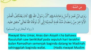 Riwayat Ibnu Umar, Anas dan Aisyah r.ha bahawa
Rasulullah saw beriktikaf pada sepuluh hari terakhir
bulan Ramadhan semenjak baginda datang ke Madinah
sehinggalah baginda wafat. (Hadis riwayat Muslim
 