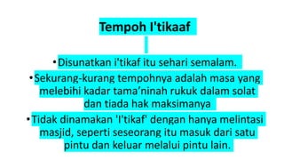 Tempoh I'tikaaf
•Disunatkan i'tikaf itu sehari semalam.
•Sekurang-kurang tempohnya adalah masa yang
melebihi kadar tama’ninah rukuk dalam solat
dan tiada hak maksimanya
•Tidak dinamakan 'I'tikaf' dengan hanya melintasi
masjid, seperti seseorang itu masuk dari satu
pintu dan keluar melalui pintu lain.
 