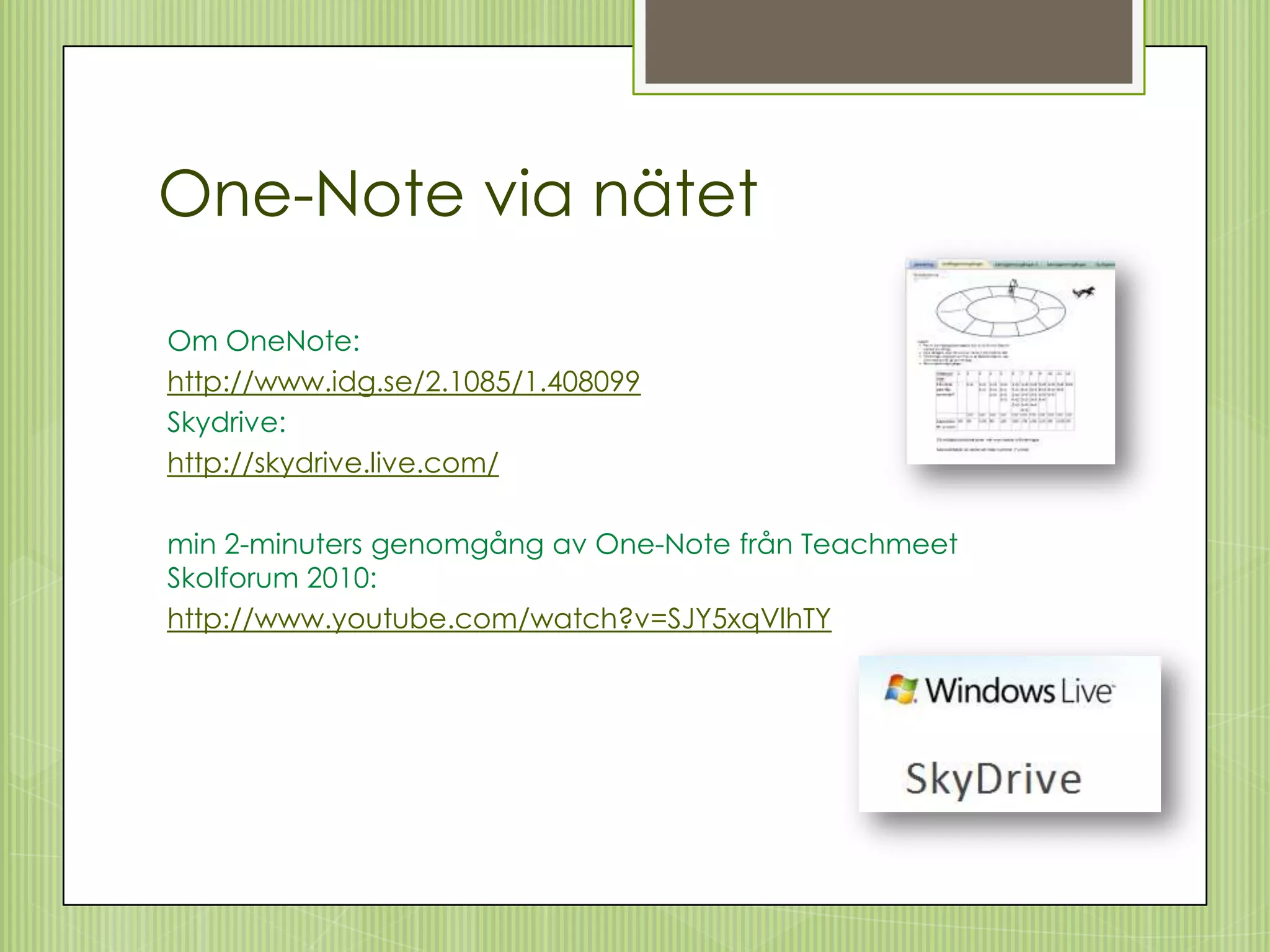 One-Note via nätet

Om OneNote:
http://www.idg.se/2.1085/1.408099
Skydrive:
http://skydrive.live.com/

min 2-minuters genomgång av One-Note från Teachmeet
Skolforum 2010:
http://www.youtube.com/watch?v=SJY5xqVlhTY
 