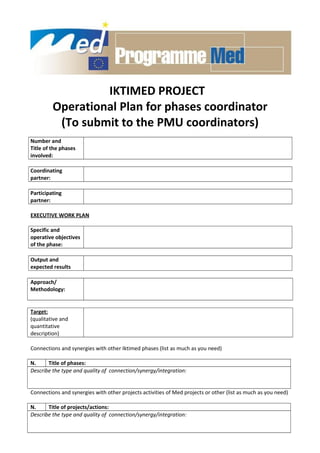 IKTIMED PROJECT
Operational Plan for phases coordinator
(To submit to the PMU coordinators)
Number and
Title of the phases
involved:
Coordinating
partner:
Participating
partner:
EXECUTIVE WORK PLAN
Specific and
operative objectives
of the phase:
Output and
expected results
Approach/
Methodology:
Target:
(qualitative and
quantitative
description)
Connections and synergies with other Iktimed phases (list as much as you need)
N. Title of phases:
Describe the type and quality of connection/synergy/integration:
Connections and synergies with other projects activities of Med projects or other (list as much as you need)
N. Title of projects/actions:
Describe the type and quality of connection/synergy/integration:
 