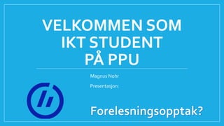VELKOMMEN SOM
IKT STUDENT
PÅ PPU
Magnus Nohr
Presentasjon:
 