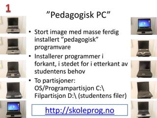 ”Pedagogisk PC”
• Stort image med masse ferdig
  installert ”pedagogisk”
  programvare
• Installerer programmer i
  forkant, i stedet for i etterkant av
  studentens behov
• To partisjoner:
  OS/Programpartisjon C:
  Filpartisjon D: (studentens filer)

      http://skoleprog.no
 