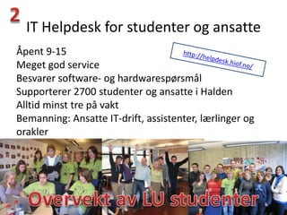 IT Helpdesk for studenter og ansatte
Åpent 9-15
Meget god service
Besvarer software- og hardwarespørsmål
Supporterer 2700 studenter og ansatte i Halden
Alltid minst tre på vakt
Bemanning: Ansatte IT-drift, assistenter, lærlinger og
orakler
 