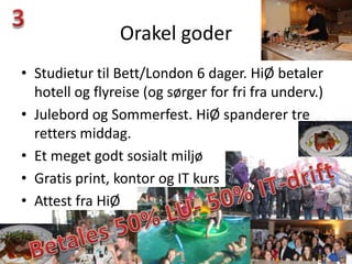 Orakel goder
• Studietur til Bett/London 6 dager. HiØ betaler
  hotell og flyreise (og sørger for fri fra underv.)
• Julebord og Sommerfest. HiØ spanderer tre
  retters middag.
• Et meget godt sosialt miljø
• Gratis print, kontor og IT kurs
• Attest fra HiØ
 