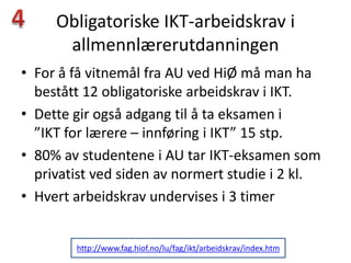 Obligatoriske IKT-arbeidskrav i
      allmennlærerutdanningen
• For å få vitnemål fra AU ved HiØ må man ha
  bestått 12 obligatoriske arbeidskrav i IKT.
• Dette gir også adgang til å ta eksamen i
  ”IKT for lærere – innføring i IKT” 15 stp.
• 80% av studentene i AU tar IKT-eksamen som
  privatist ved siden av normert studie i 2 kl.
• Hvert arbeidskrav undervises i 3 timer


        http://www.fag.hiof.no/lu/fag/ikt/arbeidskrav/index.htm
 
