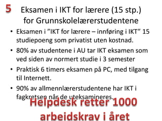 Eksamen i IKT for lærere (15 stp.)
    for Grunnskolelærerstudentene
• Eksamen i ”IKT for lærere – innføring i IKT” 15
  studiepoeng som privatist uten kostnad.
• 80% av studentene i AU tar IKT eksamen som
  ved siden av normert studie i 3 semester
• Praktisk 6 timers eksamen på PC, med tilgang
  til Internett.
• 90% av allmennlærerstudentene har IKT i
  fagkretsen når de uteksamineres.
 