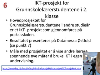 IKT-prosjekt for
            Grunnskolelærerstudentene i 2.
                        klasse
   • Hovedprosjektet for
     Grunnskolelærerstudentene i andre studieår
     er et IKT- prosjekt som gjennomføres på
     praksisskolen.
   • Resultatet presenteres på Datamessa Østfold
     (se punkt 7)
   • Måle med prosjektet er å vise andre lærere
     spennende nye måter å bruke IKT i egen
     undervisning.
http://www.fag.hiof.no/lu/au/08halm/prosjekt/iktprosjekt/IKTprosjektet.htm
 