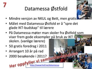 Datamessa Østfold
• Mindre versjon av NKUL og Bett, men gratis!
• Målet med Datamessa Østfold er å "spre det
  glade IKT-budskap" til lærere
• På Datamessa møter man skoler fra Østfold som
  viser frem gode eksempler på bruk av IKT i
  skolen. (vanlige lærere)
• 50 gratis foredrag i 2011
• Arrangert 10 år på rad
• 2000 besøkende i 2011?

              http://www.hiof.no/datamessa
 