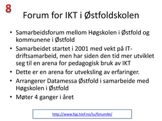 Forum for IKT i Østfoldskolen
• Samarbeidsforum mellom Høgskolen i Østfold og
  kommunene i Østfold
• Samarbeidet startet i 2001 med vekt på IT-
  driftsamarbeid, men har siden den tid mer utviklet
  seg til en arena for pedagogisk bruk av IKT
• Dette er en arena for utveksling av erfaringer.
• Arrangerer Datamessa Østfold i samarbeide med
  Høgskolen i Østfold
• Møter 4 ganger i året

               http://www.fag.hiof.no/lu/forumikt/
 