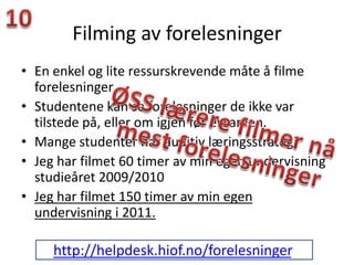 Filming av forelesninger
• En enkel og lite ressurskrevende måte å filme
  forelesninger
• Studentene kan se forelesninger de ikke var
  tilstede på, eller om igjen før eksamen.
• Mange studenter har auditiv læringsstrategi
• Jeg har filmet 60 timer av min egen undervisning
  studieåret 2009/2010
• Jeg har filmet 150 timer av min egen
  undervisning i 2011.

     http://helpdesk.hiof.no/forelesninger.
 