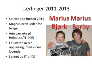 Lærlinger 2011-2013
• Startet opp høsten 2011
• Magnus er veileder for
  begge
• Ann vær uke på
  Helpdesk/IT-Drift
• Er i staten av sin
  opplæring, men virker
  lovende
• Lønnet av IT-drift?
 