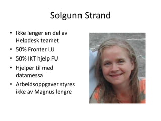 Solgunn Strand
• Ikke lenger en del av
  Helpdesk teamet
• 50% Fronter LU
• 50% IKT hjelp FU
• Hjelper til med
  datamessa
• Arbeidsoppgaver styres
  ikke av Magnus lengre
 