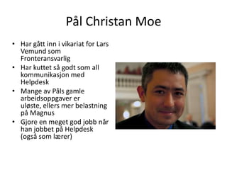 Pål Christan Moe
• Har gått inn i vikariat for Lars
  Vemund som
  Fronteransvarlig
• Har kuttet så godt som all
  kommunikasjon med
  Helpdesk
• Mange av Påls gamle
  arbeidsoppgaver er
  uløste, ellers mer belastning
  på Magnus
• Gjore en meget god jobb når
  han jobbet på Helpdesk
  (også som lærer)
 