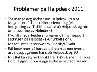 Problemer på Helpdesk 2011
• Tas mange avgjørelser om Helpdesk uten at
  Magnus er rådspurt eller orientering (eks
  integrering av IT-drift ansatte på Helpdesk og rom
  omplassering av Helpdesk)
• IT-drift medarbeidere fungerer dårlig i support
  settingen på Helpdesk (kulturkollisjon).
• Meget ustabilt nærvær av IT-drift/IT-vakt
• Pål forsvinner på kort varsel uten at noe overta
  arbeidsoppgavene hans på Helpdesk og LU
• Nils Bekken styrer IT-vakt fra IT-Drift, men har ikke
  tid til å gjøre jobben pga andre arbeidsoppgaver
 