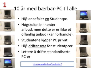 10 år med bærbar-PC til alle
 • HiØ anbefaler en Studentpc.
 • Høgskolen innhenter
   anbud, men dette er er ikke et
   offentlig anbud (kan forhandle).
 • Studentene kjøper PC privat
 • HiØ driftansvar for studentpcer
 • Lettere å drifte standardiserte
   PC-er
          http://www.hiof.no/studentpc/
 