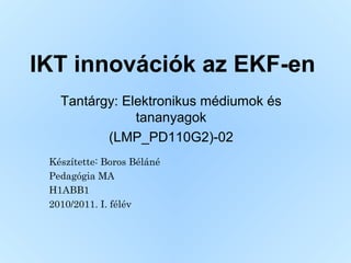 IKT innovációk az EKF-en
Tantárgy: Elektronikus médiumok és
tananyagok
(LMP_PD110G2)-02
Készítette: Boros Béláné
Pedagógia MA
H1ABB1
2010/2011. I. félév
 