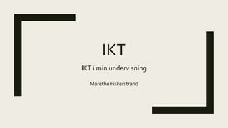 IKT
IKT i min undervisning
Merethe Fiskerstrand
 
