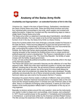 Anatomy of the Swiss Army Knife
Availability and Appropriation - an extended function of Art in the City

Victorinox Inc., based in the town of Ibach-Schwyz, Switzerland, manufactures
the Swiss Champ Swiss army knife. There are thirty-three functions and sixty-
four individual parts concentrated in this knife, which weighs one hundred and
eighty-five grams. It takes four hundred and fifty manufacturing steps to make a
single Swiss Champ Swiss army knife.
The Swiss army knife is a statement incarnate about hybridization, densification
and multifunctionality. If an icon needs to be found that represents an extended
function of art in the city, the Swiss Army Knife is a Swiss Champ.
Some five hundred meters from here Ambrogio Lorenzetti created his frescoes in
the Sala dei Nove. These stunning allegories of good and bad government suc-
ceed in condensing universal laws of cause and effect into one monumental dis-
play, surrounding the nucleus of the Siennese city republic.
Outside, the Piazza del Campo slants gradually towards the Palazzo Pubblico,
causing rainwater to flow towards the building where once a unique social and
political experiment came to development. The Piazza is materialization in stone
of what Lorenzetti conveys in the ‘The Good City-Republic’: the fertility of water
merges with the fertility of good government.
In sum, art was profoundly political and politics were profoundly artful in the days
of the Siennese republic.
The Piazza del Campo and Lorenzetti’s frescoes are the reflection of a new Ren-
aissance order. Within this order each individual’s position in society was clearly
defined, including that of the artist. We all marvel at Siena’s well-preserved buil-
dings, palazzi and public spaces, but at the same time one should always be
aware under what circumstances city states like Siena were developed. Socially,
politically and physically the city of Siena remained proudly independent, until its
hard-won status quo was overrun by the powers that be in Tuscany.
Nowadays the powers that be create a multitude of different urban and architec-
tural scenarios. Between historical reconstructions in European cities on the one
hand and the rampant building boom in Chinese and Latin American cities on the
other, there is a multitude of emerging urban scenarios. It seems as if the hybri-
dization of the world population reflects itself in a hybridization of the city as a li-
ving organism.
Basically my lecture centers around this very question: what are the instruments
one needs in order to shape one’s surroundings, one’s houses, one’s artworks?
In 1977 I found a partial answer to this question in ‘Complexity and Contradiction
in Architecture’, a seminal book written by the American architect Robert Venturi.
The title conveys the essences of the book: complexity can be a quality, and con-
 