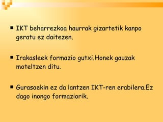 IKT beharrezkoa haurrak gizartetik kanpo geratu ez daitezen. Irakasleek formazio gutxi.Honek gauzak moteltzen ditu. Gurasoekin ez da lantzen IKT-ren erabilera.Ez dago inongo formaziorik.  